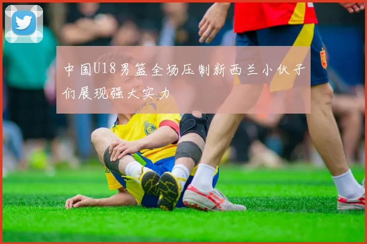 中国U18男篮全场压制新西兰小伙子们展现强大实力
