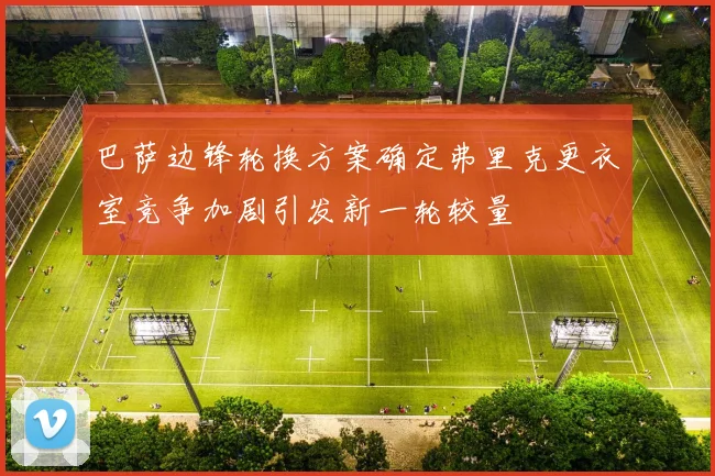 巴萨边锋轮换方案确定弗里克更衣室竞争加剧引发新一轮较量