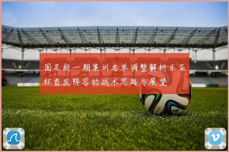 国足新一期集训名单调整解析东亚杯首发阵容的战术思路与展望