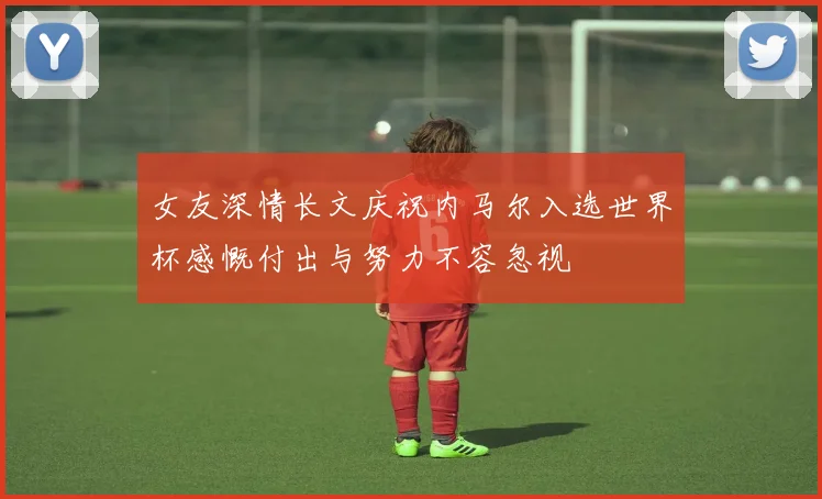 女友深情长文庆祝内马尔入选世界杯感慨付出与努力不容忽视