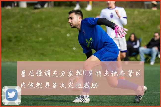 鲁尼强调充分发挥C罗特点他在禁区内依然具备决定性威胁