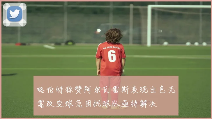 略伦特称赞阿尔瓦雷斯表现出色无需改变球荒困扰球队亟待解决