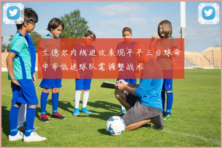兰德尔内线进攻表现平平三分球命中率低迷球队需调整战术