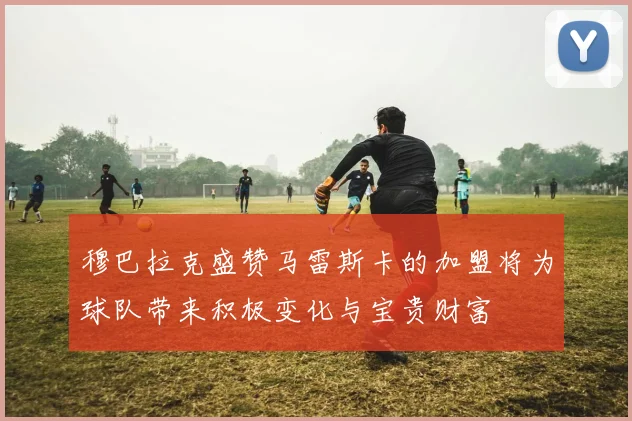 穆巴拉克盛赞马雷斯卡的加盟将为球队带来积极变化与宝贵财富