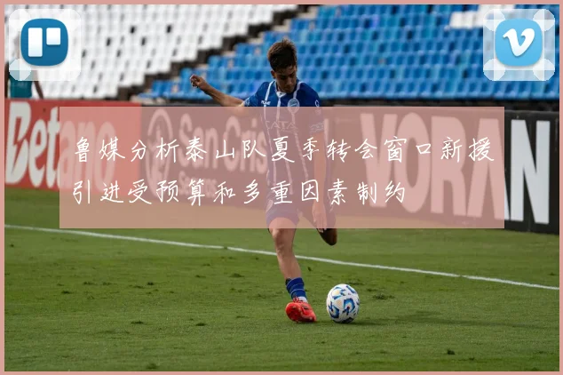 鲁媒分析泰山队夏季转会窗口新援引进受预算和多重因素制约