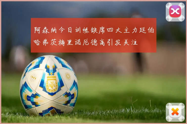 阿森纳今日训练缺席四大主力廷伯哈弗茨梅里诺厄德高引发关注