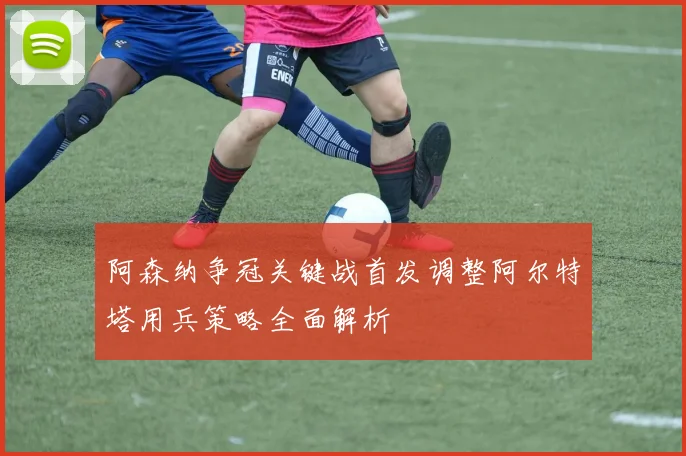 阿森纳争冠关键战首发调整阿尔特塔用兵策略全面解析