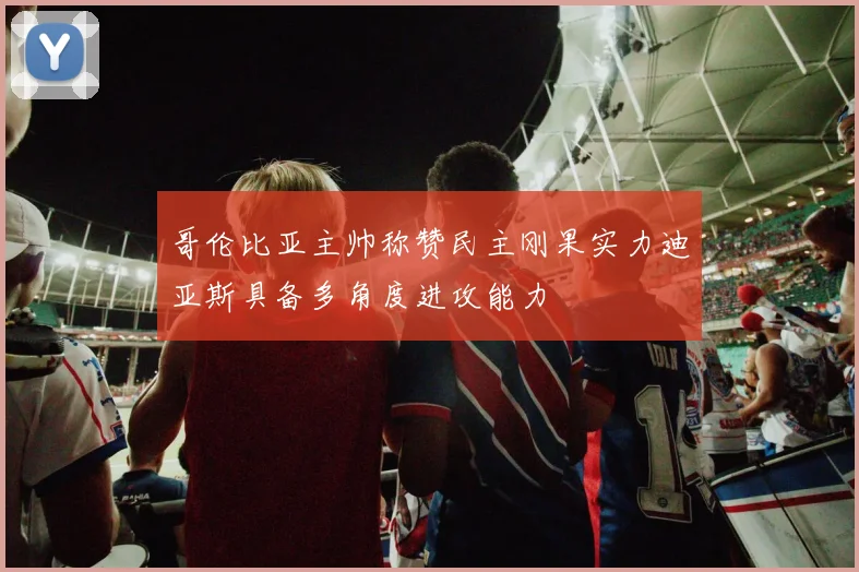 哥伦比亚主帅称赞民主刚果实力迪亚斯具备多角度进攻能力