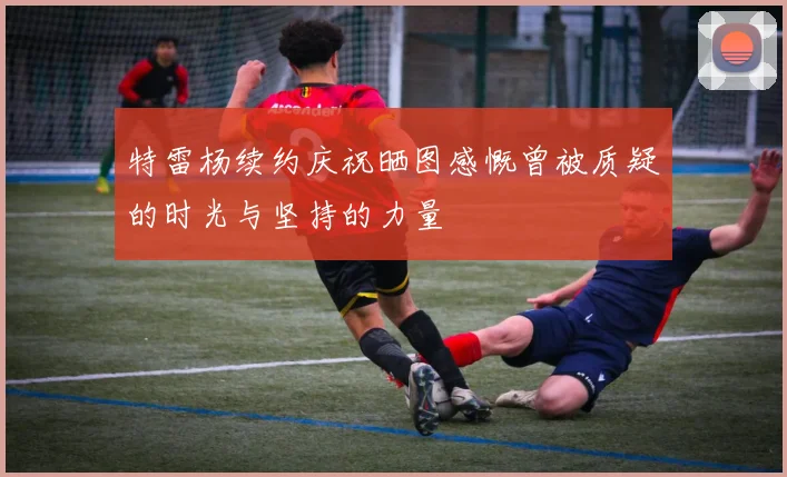 特雷杨续约庆祝晒图感慨曾被质疑的时光与坚持的力量