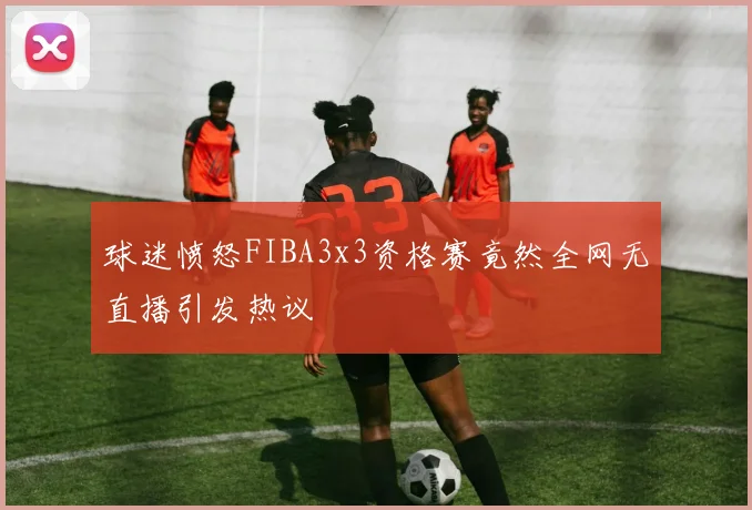 球迷愤怒FIBA3x3资格赛竟然全网无直播引发热议