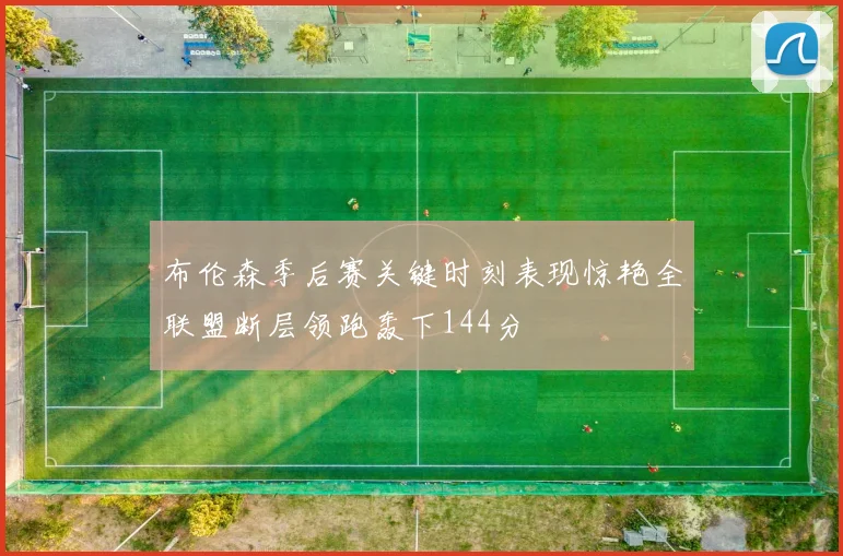 布伦森季后赛关键时刻表现惊艳全联盟断层领跑轰下144分