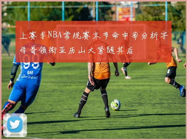上赛季NBA常规赛末节命中率分析字母哥领衔亚历山大紧随其后