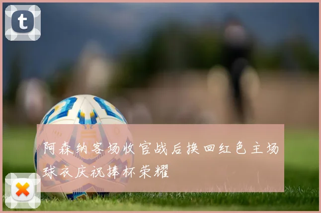 阿森纳客场收官战后换回红色主场球衣庆祝捧杯荣耀