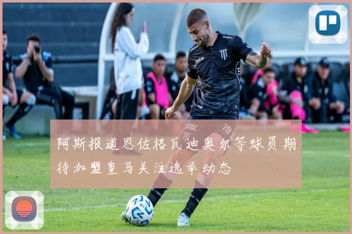 阿斯报道恩佐格瓦迪奥尔等球员期待加盟皇马关注选举动态