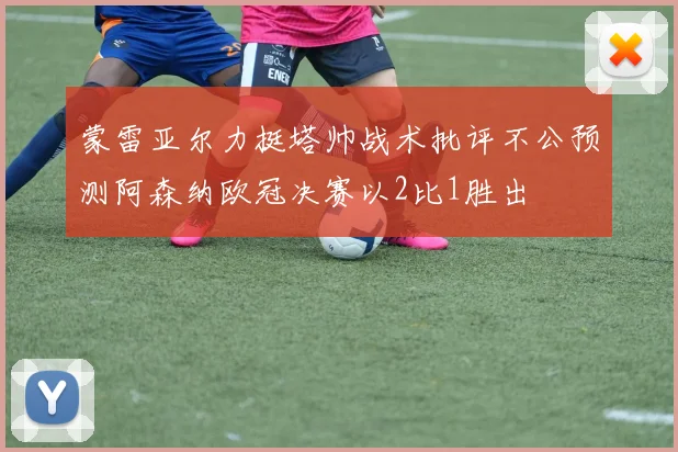 蒙雷亚尔力挺塔帅战术批评不公预测阿森纳欧冠决赛以2比1胜出