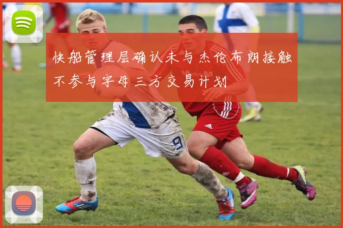快船管理层确认未与杰伦布朗接触不参与字母三方交易计划