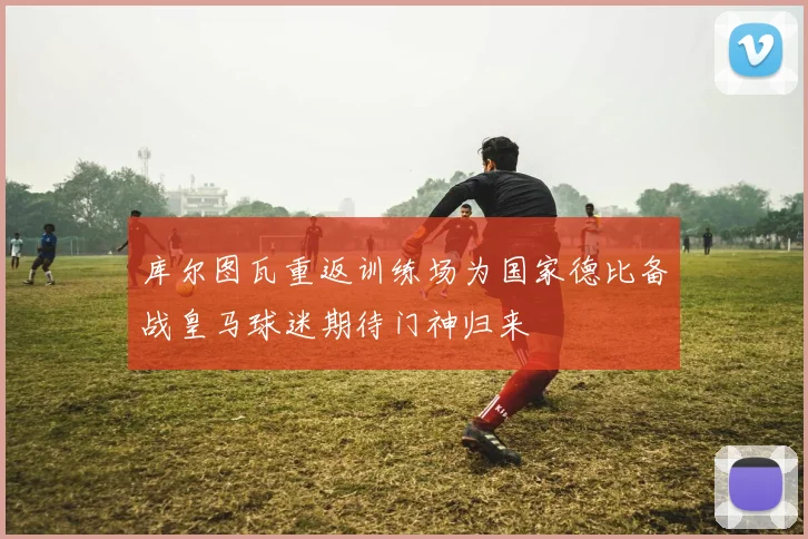 库尔图瓦重返训练场为国家德比备战皇马球迷期待门神归来