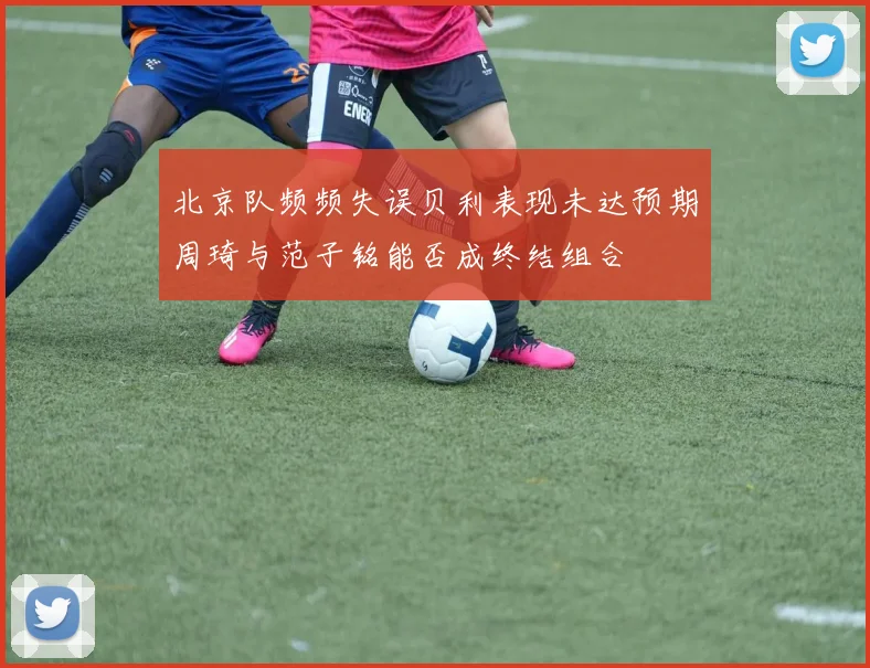 北京队频频失误贝利表现未达预期周琦与范子铭能否成终结组合