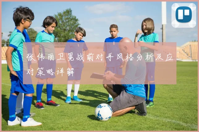 张伟丽卫冕战前对手风格分析及应对策略详解