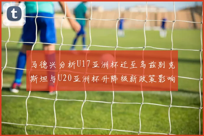 马德兴分析U17亚洲杯迁至乌兹别克斯坦与U20亚洲杯升降级新政策影响