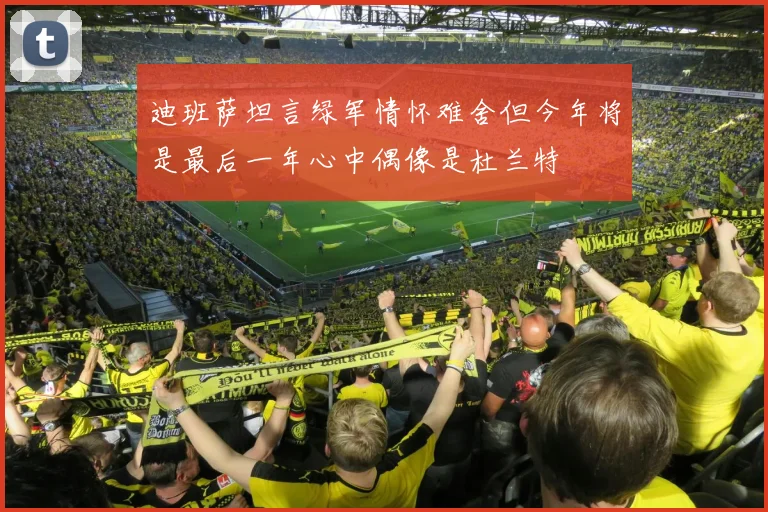 迪班萨坦言绿军情怀难舍但今年将是最后一年心中偶像是杜兰特