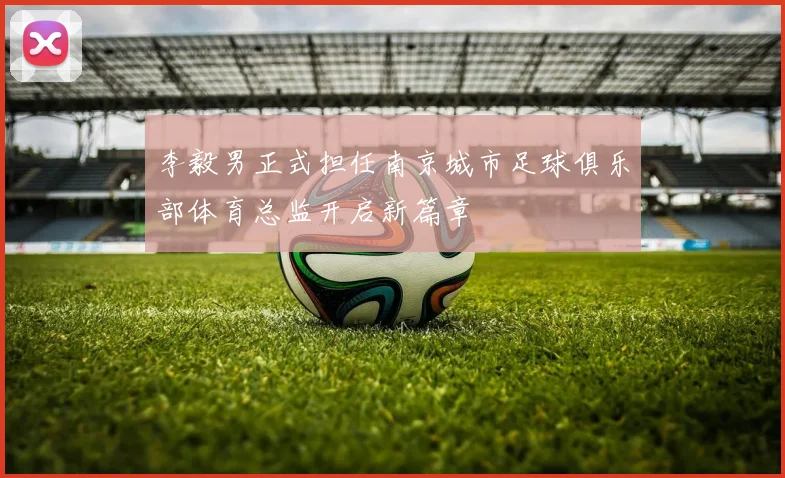 李毅男正式担任南京城市足球俱乐部体育总监开启新篇章