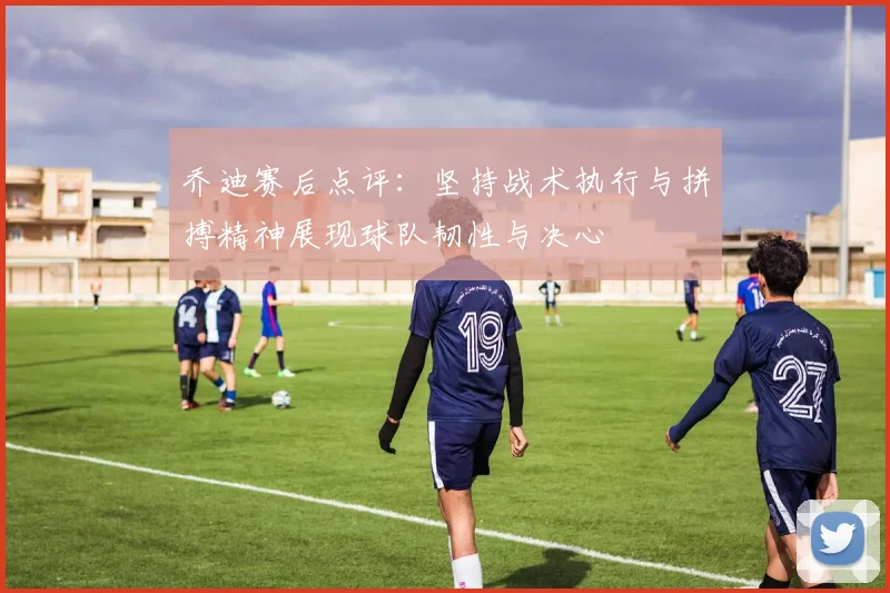乔迪赛后点评：坚持战术执行与拼搏精神展现球队韧性与决心