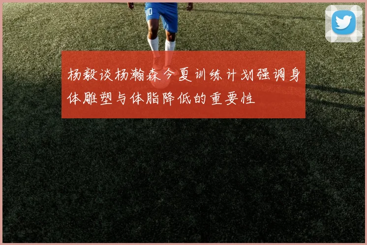 杨毅谈杨瀚森今夏训练计划强调身体雕塑与体脂降低的重要性