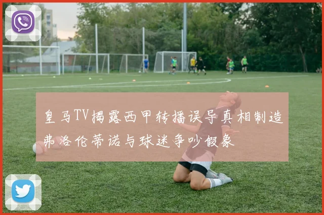 皇马TV揭露西甲转播误导真相制造弗洛伦蒂诺与球迷争吵假象