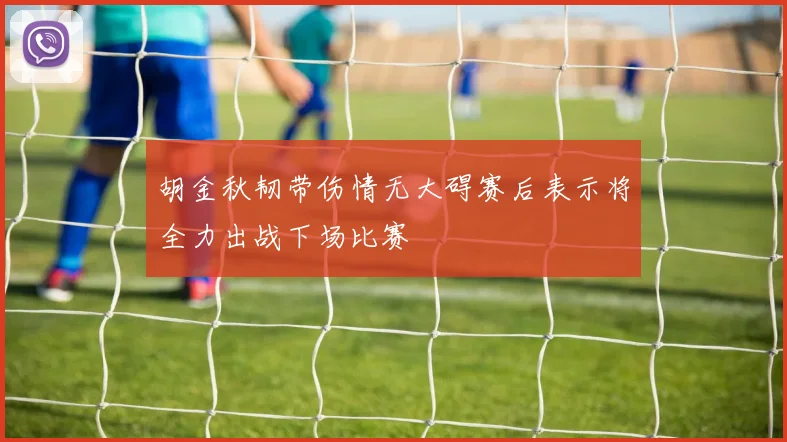 胡金秋韧带伤情无大碍赛后表示将全力出战下场比赛