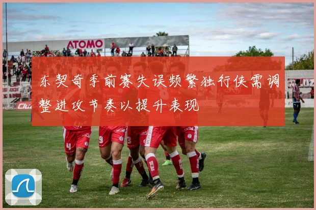 东契奇季前赛失误频繁独行侠需调整进攻节奏以提升表现