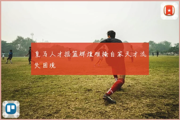 皇马人才摇篮辉煌难掩自家天才流失困境