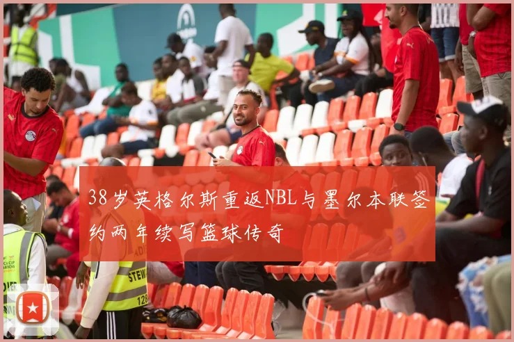 38岁英格尔斯重返NBL与墨尔本联签约两年续写篮球传奇